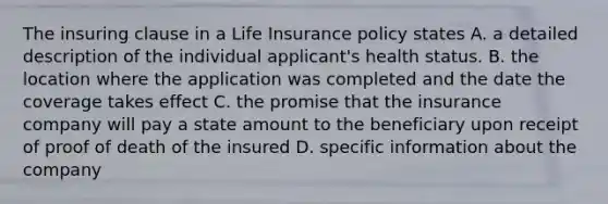 The insuring clause in a Life Insurance policy states A. a detailed description of the individual applicant's health status. B. the location where the application was completed and the date the coverage takes effect C. the promise that the insurance company will pay a state amount to the beneficiary upon receipt of proof of death of the insured D. specific information about the company