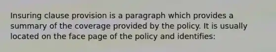 Insuring clause provision is a paragraph which provides a summary of the coverage provided by the policy. It is usually located on the face page of the policy and identifies: