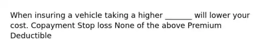 When insuring a vehicle taking a higher _______ will lower your cost. Copayment Stop loss None of the above Premium Deductible