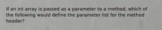 If an int array is passed as a parameter to a method, which of the following would define the parameter list for the method header?