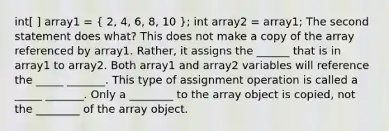 int[ ] array1 = ( 2, 4, 6, 8, 10 ); int array2 = array1; The second statement does what? This does not make a copy of the array referenced by array1. Rather, it assigns the ______ that is in array1 to array2. Both array1 and array2 variables will reference the _____ _______. This type of assignment operation is called a _____ _______. Only a ________ to the array object is copied, not the ________ of the array object.