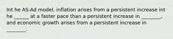 Int he AS-Ad model, inflation arises from a persistent increase int he ______ at a faster pace than a persistent increase in ________, and economic growth arises from a persistent increase in ________.