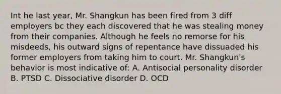 Int he last year, Mr. Shangkun has been fired from 3 diff employers bc they each discovered that he was stealing money from their companies. Although he feels no remorse for his misdeeds, his outward signs of repentance have dissuaded his former employers from taking him to court. Mr. Shangkun's behavior is most indicative of: A. Antisocial personality disorder B. PTSD C. Dissociative disorder D. OCD