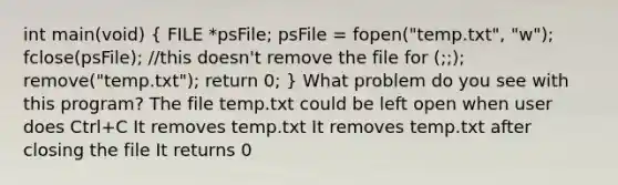 int main(void) ( FILE *psFile; psFile = fopen("temp.txt", "w"); fclose(psFile); //this doesn't remove the file for (;;); remove("temp.txt"); return 0; ) What problem do you see with this program? The file temp.txt could be left open when user does Ctrl+C It removes temp.txt It removes temp.txt after closing the file It returns 0