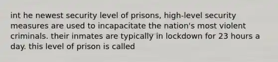 int he newest security level of prisons, high-level security measures are used to incapacitate the nation's most violent criminals. their inmates are typically in lockdown for 23 hours a day. this level of prison is called