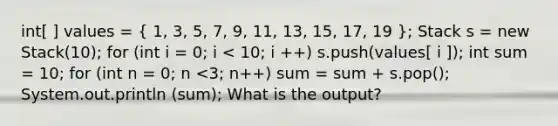 int[ ] values = ( 1, 3, 5, 7, 9, 11, 13, 15, 17, 19 ); Stack s = new Stack(10); for (int i = 0; i < 10; i ++) s.push(values[ i ]); int sum = 10; for (int n = 0; n <3; n++) sum = sum + s.pop(); System.out.println (sum); What is the output?