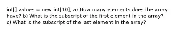 int[] values = new int[10]; a) How many elements does the array have? b) What is the subscript of the first element in the array? c) What is the subscript of the last element in the array?