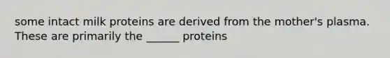 some intact milk proteins are derived from the mother's plasma. These are primarily the ______ proteins