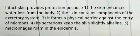 Intact skin provides protection because 1) the skin enhances water loss from the body. 2) the skin contains components of the excretory system. 3) it forms a physical barrier against the entry of microbes. 4) its secretions keep the skin slightly alkaline. 5) macrophages roam in <a href='https://www.questionai.com/knowledge/kBFgQMpq6s-the-epidermis' class='anchor-knowledge'>the epidermis</a>.