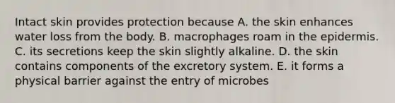 Intact skin provides protection because A. the skin enhances water loss from the body. B. macrophages roam in the epidermis. C. its secretions keep the skin slightly alkaline. D. the skin contains components of the excretory system. E. it forms a physical barrier against the entry of microbes