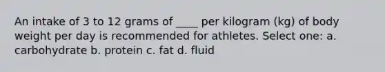 An intake of 3 to 12 grams of ____ per kilogram (kg) of body weight per day is recommended for athletes. Select one: a. carbohydrate b. protein c. fat d. fluid