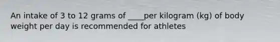 An intake of 3 to 12 grams of ____per kilogram (kg) of body weight per day is recommended for athletes