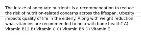 The intake of adequate nutrients is a recommendation to reduce the risk of nutrition-related concerns across the lifespan. Obesity impacts quality of life in the elderly. Along with weight reduction, what vitamins are recommended to help with bone health? A) Vitamin B12 B) Vitamin C C) Vitamin B6 D) Vitamin E