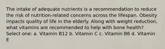 The intake of adequate nutrients is a recommendation to reduce the risk of nutrition-related concerns across the lifespan. Obesity impacts quality of life in the elderly. Along with weight reduction, what vitamins are recommended to help with bone health? Select one: a. Vitamin B12 b. Vitamin C c. Vitamin B6 d. Vitamin E