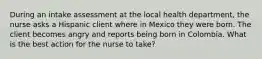 During an intake assessment at the local health department, the nurse asks a Hispanic client where in Mexico they were born. The client becomes angry and reports being born in Colombia. What is the best action for the nurse to take?