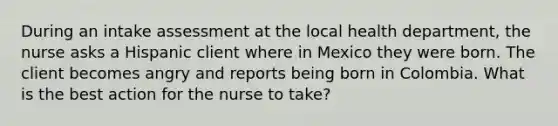 During an intake assessment at the local health department, the nurse asks a Hispanic client where in Mexico they were born. The client becomes angry and reports being born in Colombia. What is the best action for the nurse to take?