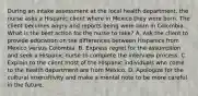 During an intake assessment at the local health department, the nurse asks a Hispanic client where in Mexico they were born. The client becomes angry and reports being were born in Colombia. What is the best action for the nurse to take? A. Ask the client to provide education on the differences between Hispanics from Mexico versus Colombia. B. Express regret for the assumption and seek a Hispanic nurse to complete the interview process. C. Explain to the client most of the Hispanic individuals who come to the health department are from Mexico. D. Apologize for the cultural insensitivity and make a mental note to be more careful in the future.