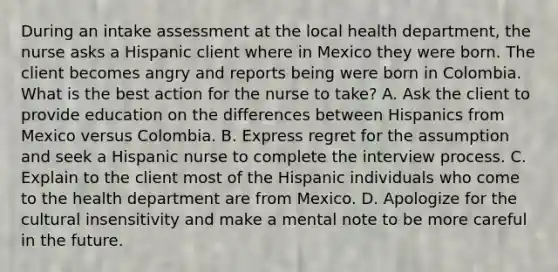 During an intake assessment at the local health department, the nurse asks a Hispanic client where in Mexico they were born. The client becomes angry and reports being were born in Colombia. What is the best action for the nurse to take? A. Ask the client to provide education on the differences between Hispanics from Mexico versus Colombia. B. Express regret for the assumption and seek a Hispanic nurse to complete the interview process. C. Explain to the client most of the Hispanic individuals who come to the health department are from Mexico. D. Apologize for the cultural insensitivity and make a mental note to be more careful in the future.