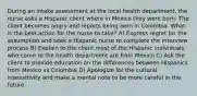 During an intake assessment at the local health department, the nurse asks a Hispanic client where in Mexico they were born. The client becomes angry and reports being born in Colombia. What is the best action for the nurse to take? A) Express regret for the assumption and seek a Hispanic nurse to complete the interview process B) Explain to the client most of the Hispanic individuals who come to the health department are from Mexico C) Ask the client to provide education on the differences between Hispanics from Mexico vs Colombia D) Apologize for the cultural insensitivity and make a mental note to be more careful in the future