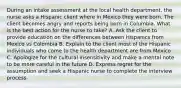 During an intake assessment at the local health department, the nurse asks a Hispanic client where in Mexico they were born. The client becomes angry and reports being born in Columbia. What is the best action for the nurse to take? A. Ask the client to provide education on the differences between Hispanics from Mexico vs Colombia B. Explain to the client most of the Hispanic individuals who come to the health department are from Mexico C. Apologize for the cultural insensitivity and make a mental note to be more careful in the future D. Express regret for the assumption and seek a Hispanic nurse to complete the interview process