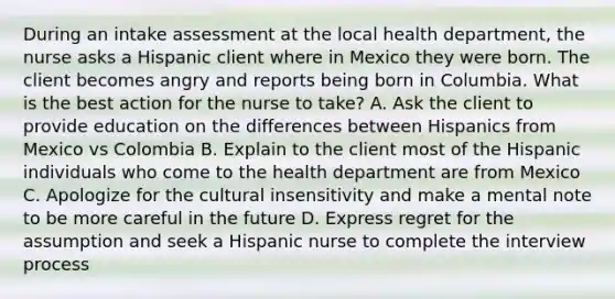 During an intake assessment at the local health department, the nurse asks a Hispanic client where in Mexico they were born. The client becomes angry and reports being born in Columbia. What is the best action for the nurse to take? A. Ask the client to provide education on the differences between Hispanics from Mexico vs Colombia B. Explain to the client most of the Hispanic individuals who come to the health department are from Mexico C. Apologize for the cultural insensitivity and make a mental note to be more careful in the future D. Express regret for the assumption and seek a Hispanic nurse to complete the interview process