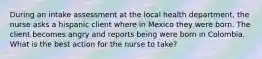 During an intake assessment at the local health department, the nurse asks a hispanic client where in Mexico they were born. The client becomes angry and reports being were born in Colombia. What is the best action for the nurse to take?