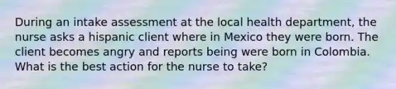 During an intake assessment at the local health department, the nurse asks a hispanic client where in Mexico they were born. The client becomes angry and reports being were born in Colombia. What is the best action for the nurse to take?