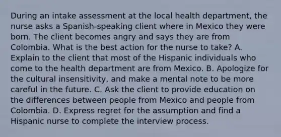 During an intake assessment at the local health department, the nurse asks a Spanish-speaking client where in Mexico they were born. The client becomes angry and says they are from Colombia. What is the best action for the nurse to take? A. Explain to the client that most of the Hispanic individuals who come to the health department are from Mexico. B. Apologize for the cultural insensitivity, and make a mental note to be more careful in the future. C. Ask the client to provide education on the differences between people from Mexico and people from Colombia. D. Express regret for the assumption and find a Hispanic nurse to complete the interview process.