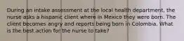 During an intake assessment at the local health department, the nurse asks a hispanic client where in Mexico they were born. The client becomes angry and reports being born in Colombia. What is the best action for the nurse to take?