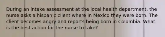 During an intake assessment at the local health department, the nurse asks a hispanic client where in Mexico they were born. The client becomes angry and reports being born in Colombia. What is the best action for the nurse to take?