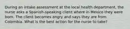 During an intake assessment at the local health department, the nurse asks a Spanish-speaking client where in Mexico they were born. The client becomes angry and says they are from Colombia. What is the best action for the nurse to take?