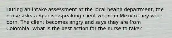 During an intake assessment at the local health department, the nurse asks a Spanish-speaking client where in Mexico they were born. The client becomes angry and says they are from Colombia. What is the best action for the nurse to take?