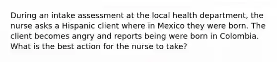 During an intake assessment at the local health department, the nurse asks a Hispanic client where in Mexico they were born. The client becomes angry and reports being were born in Colombia. What is the best action for the nurse to take?