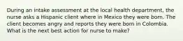 During an intake assessment at the local health department, the nurse asks a Hispanic client where in Mexico they were born. The client becomes angry and reports they were born in Colombia. What is the next best action for nurse to make?