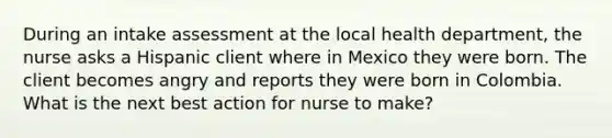 During an intake assessment at the local health department, the nurse asks a Hispanic client where in Mexico they were born. The client becomes angry and reports they were born in Colombia. What is the next best action for nurse to make?