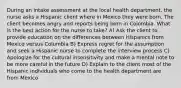 During an intake assessment at the local health department, the nurse asks a Hispanic client where in Mexico they were born. The client becomes angry and reports being born in Colombia. What is the best action for the nurse to take? A) Ask the client to provide education on the differences between Hispanics from Mexico versus Columbia B) Express regret for the assumption and seek a Hispanic nurse to complete the interview process C) Apologize for the cultural insensitivity and make a mental note to be more careful in the future D) Explain to the client most of the Hispanic individuals who come to the health department are from Mexico