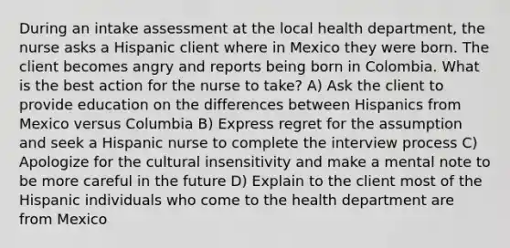 During an intake assessment at the local health department, the nurse asks a Hispanic client where in Mexico they were born. The client becomes angry and reports being born in Colombia. What is the best action for the nurse to take? A) Ask the client to provide education on the differences between Hispanics from Mexico versus Columbia B) Express regret for the assumption and seek a Hispanic nurse to complete the interview process C) Apologize for the cultural insensitivity and make a mental note to be more careful in the future D) Explain to the client most of the Hispanic individuals who come to the health department are from Mexico