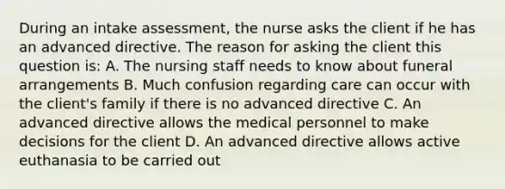 During an intake assessment, the nurse asks the client if he has an advanced directive. The reason for asking the client this question is: A. The nursing staff needs to know about funeral arrangements B. Much confusion regarding care can occur with the client's family if there is no advanced directive C. An advanced directive allows the medical personnel to make decisions for the client D. An advanced directive allows active euthanasia to be carried out