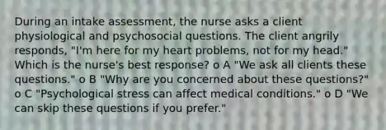 During an intake assessment, the nurse asks a client physiological and psychosocial questions. The client angrily responds, "I'm here for my heart problems, not for my head." Which is the nurse's best response? o A "We ask all clients these questions." o B "Why are you concerned about these questions?" o C "Psychological stress can affect medical conditions." o D "We can skip these questions if you prefer."