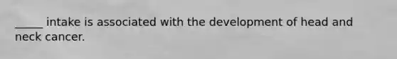 _____ intake is associated with the development of head and neck cancer.