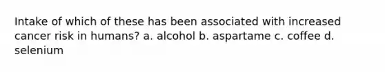 Intake of which of these has been associated with increased cancer risk in humans? a. alcohol b. aspartame c. coffee d. selenium