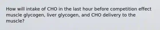 How will intake of CHO in the last hour before competition effect muscle glycogen, liver glycogen, and CHO delivery to the muscle?