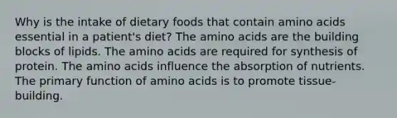 Why is the intake of dietary foods that contain amino acids essential in a patient's diet? The amino acids are the building blocks of lipids. The amino acids are required for synthesis of protein. The amino acids influence the absorption of nutrients. The primary function of amino acids is to promote tissue-building.