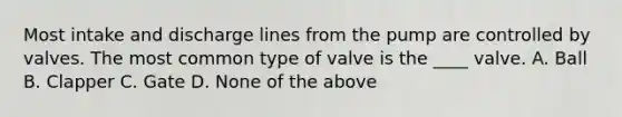 Most intake and discharge lines from the pump are controlled by valves. The most common type of valve is the ____ valve. A. Ball B. Clapper C. Gate D. None of the above