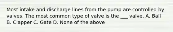 Most intake and discharge lines from the pump are controlled by valves. The most common type of valve is the ___ valve. A. Ball B. Clapper C. Gate D. None of the above