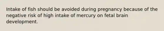 Intake of fish should be avoided during pregnancy because of the negative risk of high intake of mercury on fetal brain development.