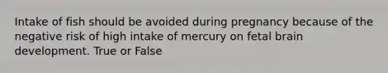 Intake of fish should be avoided during pregnancy because of the negative risk of high intake of mercury on fetal brain development. True or False