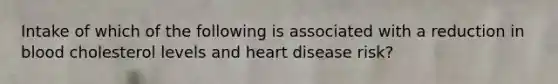 Intake of which of the following is associated with a reduction in blood cholesterol levels and heart disease risk?