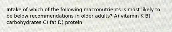 Intake of which of the following macronutrients is most likely to be below recommendations in older adults? A) vitamin K B) carbohydrates C) fat D) protein