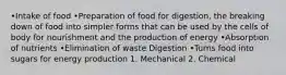 •Intake of food •Preparation of food for digestion, the breaking down of food into simpler forms that can be used by the cells of body for nourishment and the production of energy •Absorption of nutrients •Elimination of waste Digestion •Turns food into sugars for energy production 1. Mechanical 2. Chemical